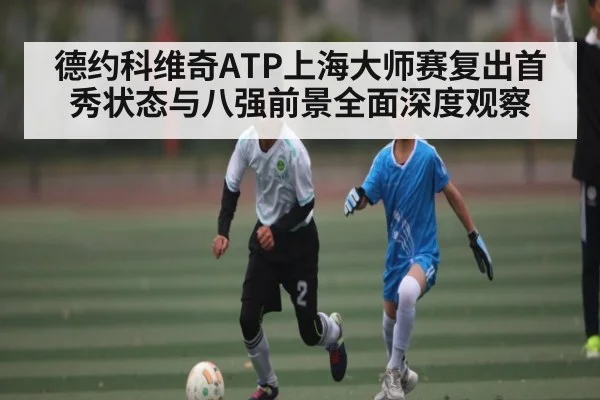 德约科维奇ATP上海大师赛复出首秀状态与八强前景全面深度观察