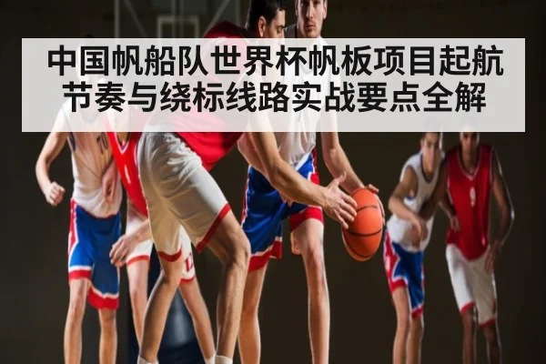 中国帆船队世界杯帆板项目起航节奏与绕标线路实战要点全解