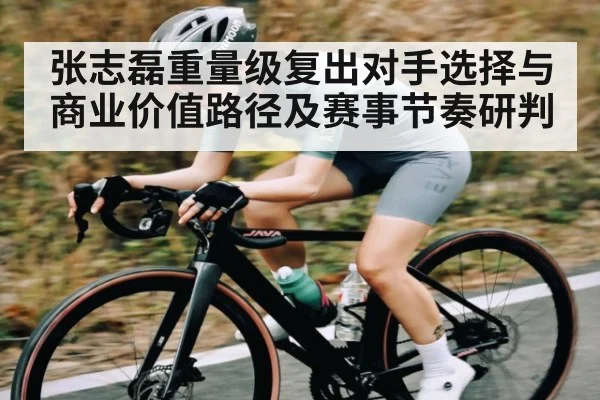 张志磊重量级复出对手选择与商业价值路径及赛事节奏研判